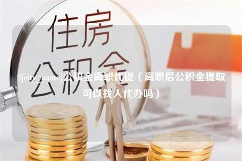 雅安公积金离职代提（离职后公积金提取可以找人代办吗）